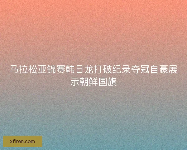 马拉松亚锦赛韩日龙打破纪录夺冠自豪展示朝鲜国旗
