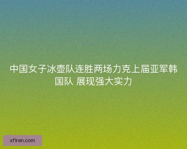 中国女子冰壶队连胜两场力克上届亚军韩国队 展现强大实力